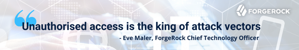 “Unauthorised access is the king of attack vectors”- Eve Maler, ForgeRock Chief Technology Officer, ForgeRock 2022 Consumer Identity Breach Report 